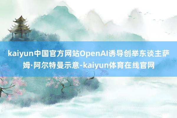 kaiyun中国官方网站OpenAI诱导创举东谈主萨姆·阿尔特曼示意-kaiyun体育在线官网
