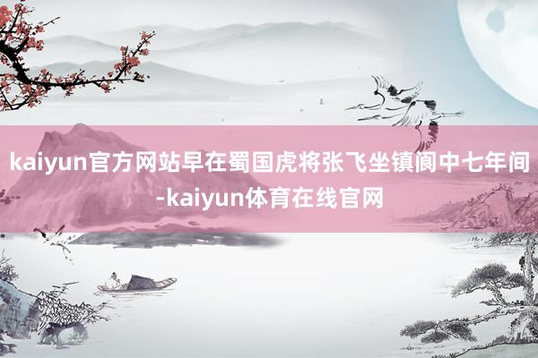 kaiyun官方网站早在蜀国虎将张飞坐镇阆中七年间-kaiyun体育在线官网