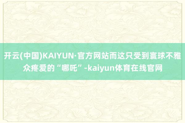 开云(中国)KAIYUN·官方网站而这只受到寰球不雅众疼爱的“哪吒”-kaiyun体育在线官网