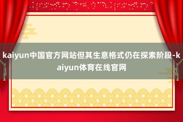 kaiyun中国官方网站但其生意格式仍在探索阶段-kaiyun体育在线官网