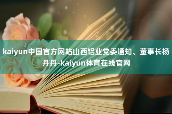 kaiyun中国官方网站山西铝业党委通知、董事长杨丹丹-kaiyun体育在线官网