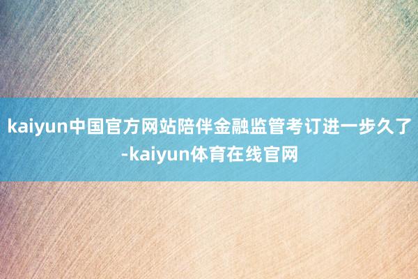 kaiyun中国官方网站陪伴金融监管考订进一步久了-kaiyun体育在线官网