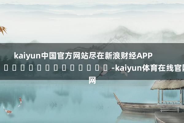 kaiyun中国官方网站尽在新浪财经APP            													-kai