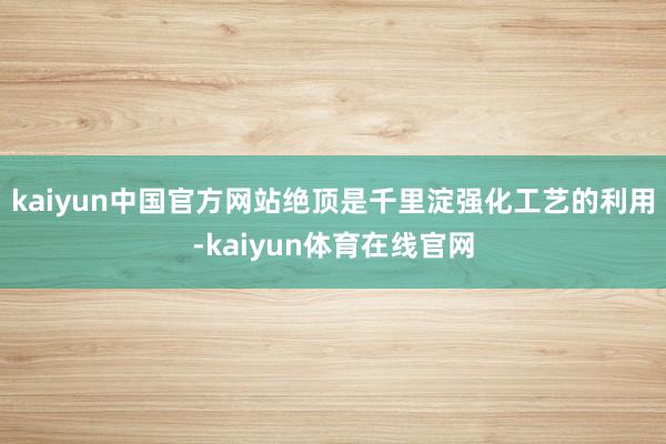 kaiyun中国官方网站绝顶是千里淀强化工艺的利用-kaiyun体育在线官网