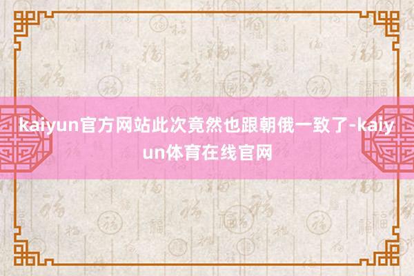 kaiyun官方网站此次竟然也跟朝俄一致了-kaiyun体育在线官网