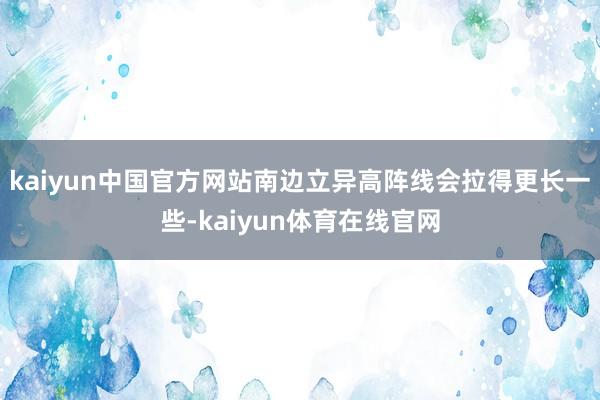 kaiyun中国官方网站南边立异高阵线会拉得更长一些-kaiyun体育在线官网