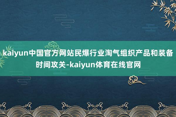 kaiyun中国官方网站民爆行业淘气组织产品和装备时间攻关-kaiyun体育在线官网