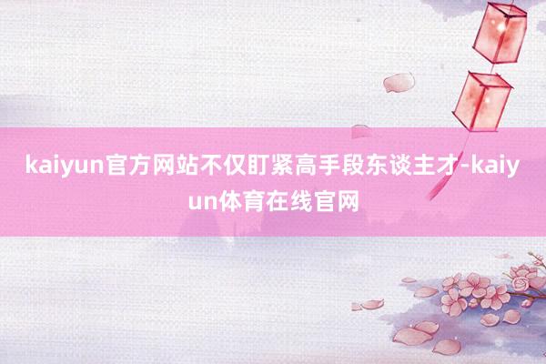 kaiyun官方网站不仅盯紧高手段东谈主才-kaiyun体育在线官网
