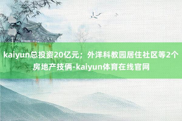 kaiyun总投资20亿元；外洋科教园居住社区等2个房地产技俩-kaiyun体育在线官网