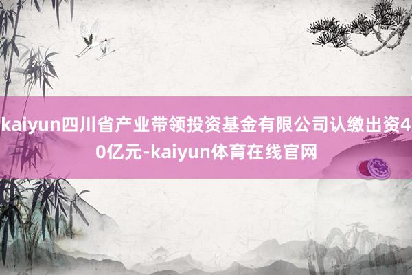 kaiyun四川省产业带领投资基金有限公司认缴出资40亿元-kaiyun体育在线官网
