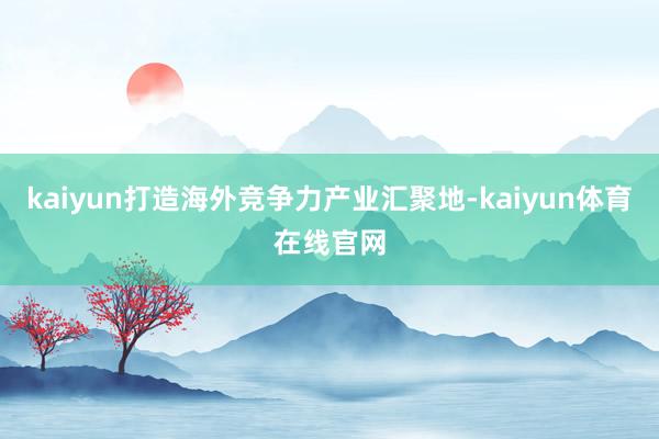 kaiyun打造海外竞争力产业汇聚地-kaiyun体育在线官网