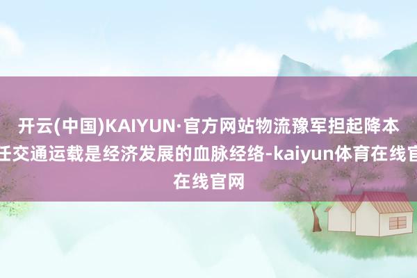 开云(中国)KAIYUN·官方网站物流豫军担起降本大任交通运载是经济发展的血脉经络-kaiyun体育