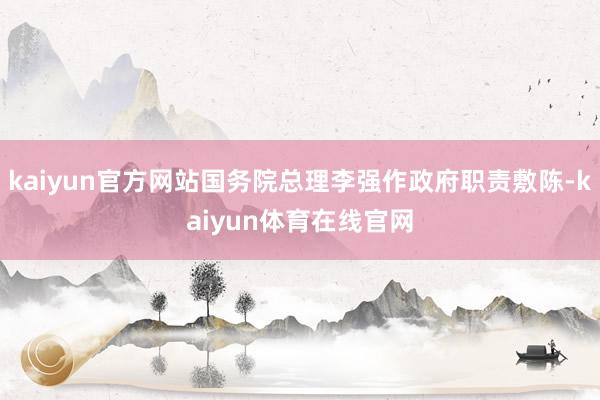 kaiyun官方网站国务院总理李强作政府职责敷陈-kaiyun体育在线官网
