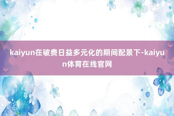 kaiyun在破费日益多元化的期间配景下-kaiyun体育在线官网