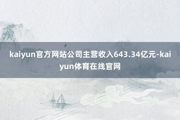 kaiyun官方网站公司主营收入643.34亿元-kaiyun体育在线官网