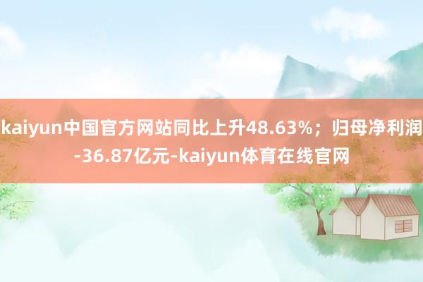 kaiyun中国官方网站同比上升48.63%；归母净利润-36.87亿元-kaiyun体育在线官网