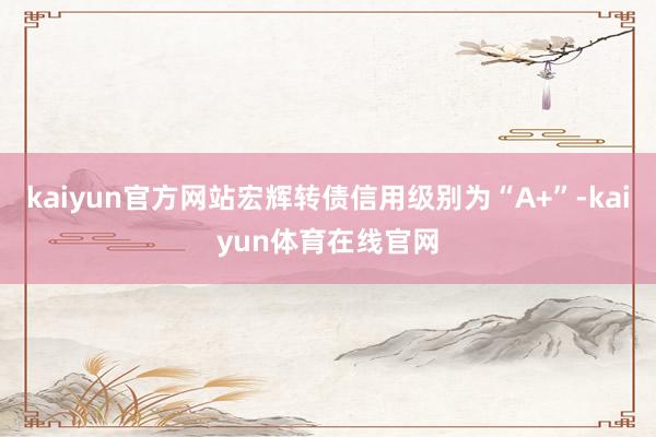 kaiyun官方网站宏辉转债信用级别为“A+”-kaiyun体育在线官网