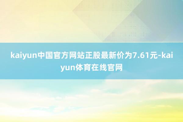 kaiyun中国官方网站正股最新价为7.61元-kaiyun体育在线官网