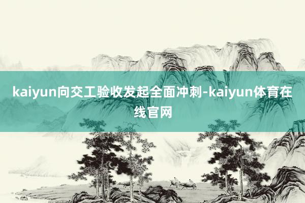 kaiyun向交工验收发起全面冲刺-kaiyun体育在线官网