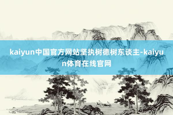 kaiyun中国官方网站　　坚执树德树东谈主-kaiyun体育在线官网