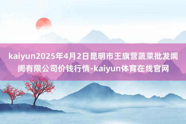 kaiyun2025年4月2日昆明市王旗营蔬菜批发阛阓有限公司价钱行情-kaiyun体育在线官网