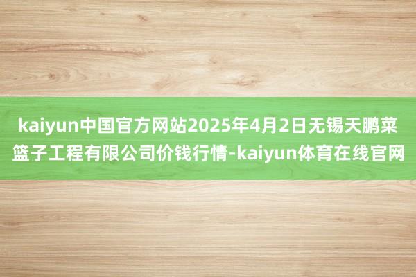 kaiyun中国官方网站2025年4月2日无锡天鹏菜篮子工程有限公司价钱行情-kaiyun体育在线官