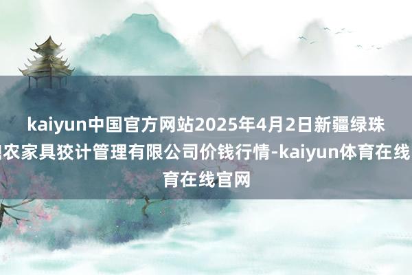 kaiyun中国官方网站2025年4月2日新疆绿珠九鼎农家具狡计管理有限公司价钱行情-kaiyun体育在线官网