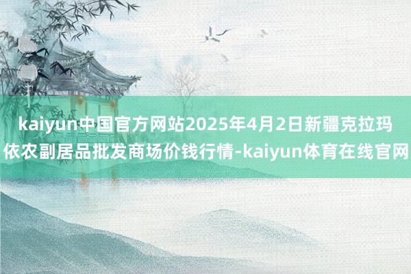 kaiyun中国官方网站2025年4月2日新疆克拉玛依农副居品批发商场价钱行情-kaiyun体育在线