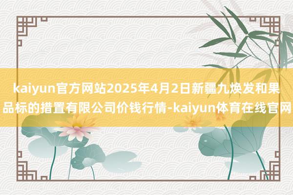 kaiyun官方网站2025年4月2日新疆九焕发和果品标的措置有限公司价钱行情-kaiyun体育在线