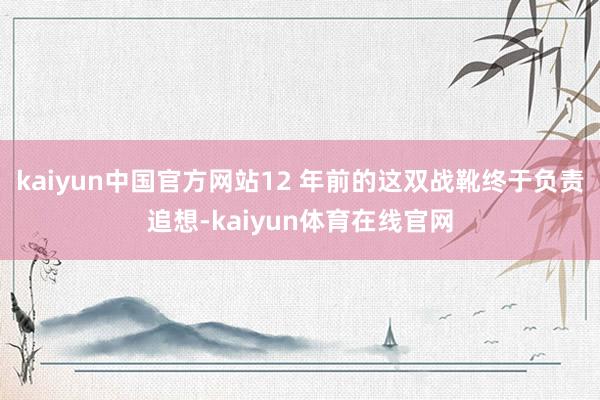 kaiyun中国官方网站12 年前的这双战靴终于负责追想-kaiyun体育在线官网