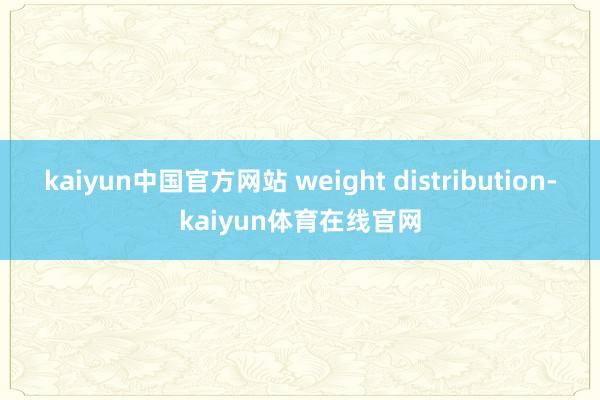 kaiyun中国官方网站 weight distribution-kaiyun体育在线官网