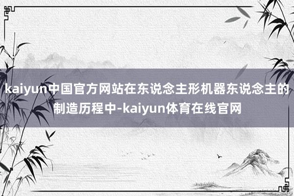 kaiyun中国官方网站在东说念主形机器东说念主的制造历程中-kaiyun体育在线官网