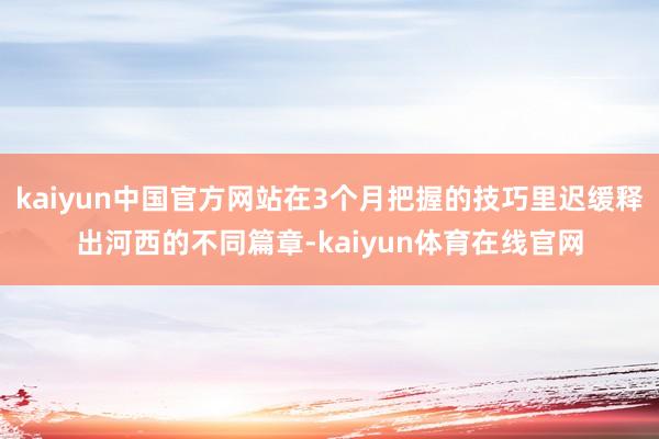 kaiyun中国官方网站在3个月把握的技巧里迟缓释出河西的不同篇章-kaiyun体育在线官网