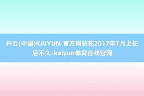 开云(中国)KAIYUN·官方网站在2017年1月上任后不久-kaiyun体育在线官网