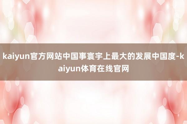 kaiyun官方网站中国事寰宇上最大的发展中国度-kaiyun体育在线官网