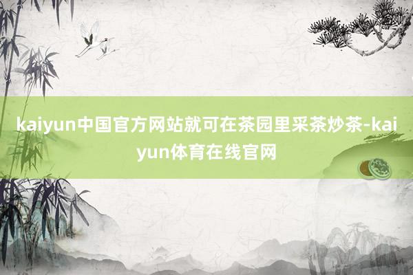kaiyun中国官方网站就可在茶园里采茶炒茶-kaiyun体育在线官网