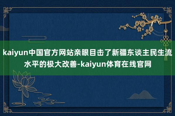 kaiyun中国官方网站亲眼目击了新疆东谈主民生流水平的极大改善-kaiyun体育在线官网