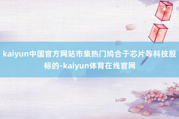 kaiyun中国官方网站市集热门鸠合于芯片等科技股标的-kaiyun体育在线官网