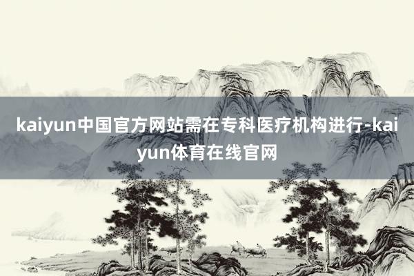 kaiyun中国官方网站需在专科医疗机构进行-kaiyun体育在线官网