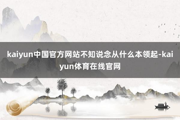 kaiyun中国官方网站不知说念从什么本领起-kaiyun体育在线官网