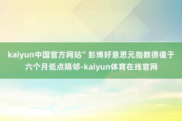 kaiyun中国官方网站”　　彭博好意思元指数徬徨于六个月低点隔邻-kaiyun体育在线官网