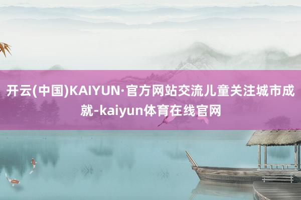 开云(中国)KAIYUN·官方网站交流儿童关注城市成就-kaiyun体育在线官网