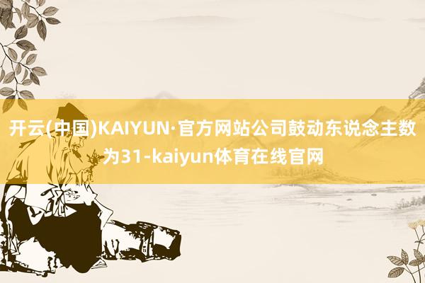 开云(中国)KAIYUN·官方网站公司鼓动东说念主数为31-kaiyun体育在线官网