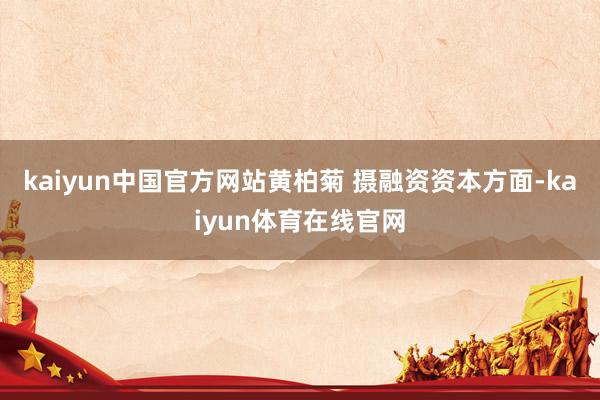 kaiyun中国官方网站黄柏菊 摄融资资本方面-kaiyun体育在线官网