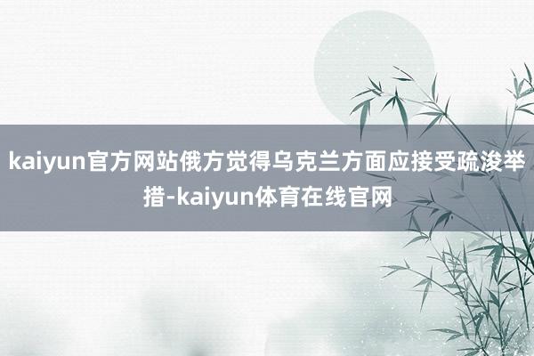 kaiyun官方网站俄方觉得乌克兰方面应接受疏浚举措-kaiyun体育在线官网