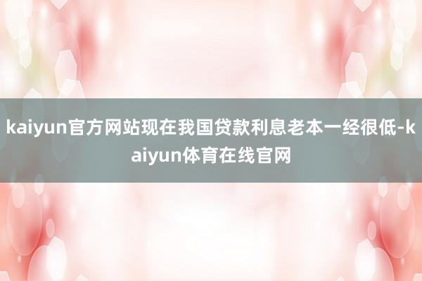 kaiyun官方网站现在我国贷款利息老本一经很低-kaiyun体育在线官网