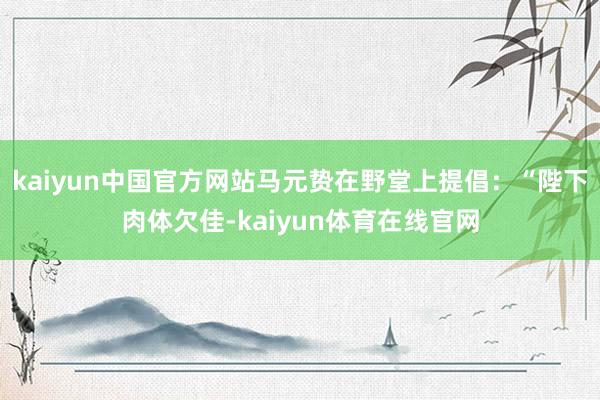 kaiyun中国官方网站马元贽在野堂上提倡：“陛下肉体欠佳-kaiyun体育在线官网