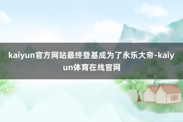 kaiyun官方网站最终登基成为了永乐大帝-kaiyun体育在线官网