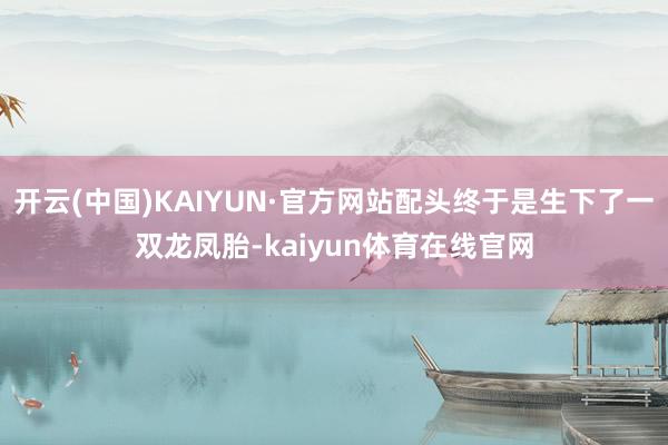 开云(中国)KAIYUN·官方网站配头终于是生下了一双龙凤胎-kaiyun体育在线官网