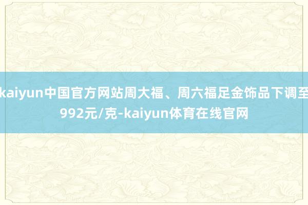 kaiyun中国官方网站周大福、周六福足金饰品下调至992元/克-kaiyun体育在线官网